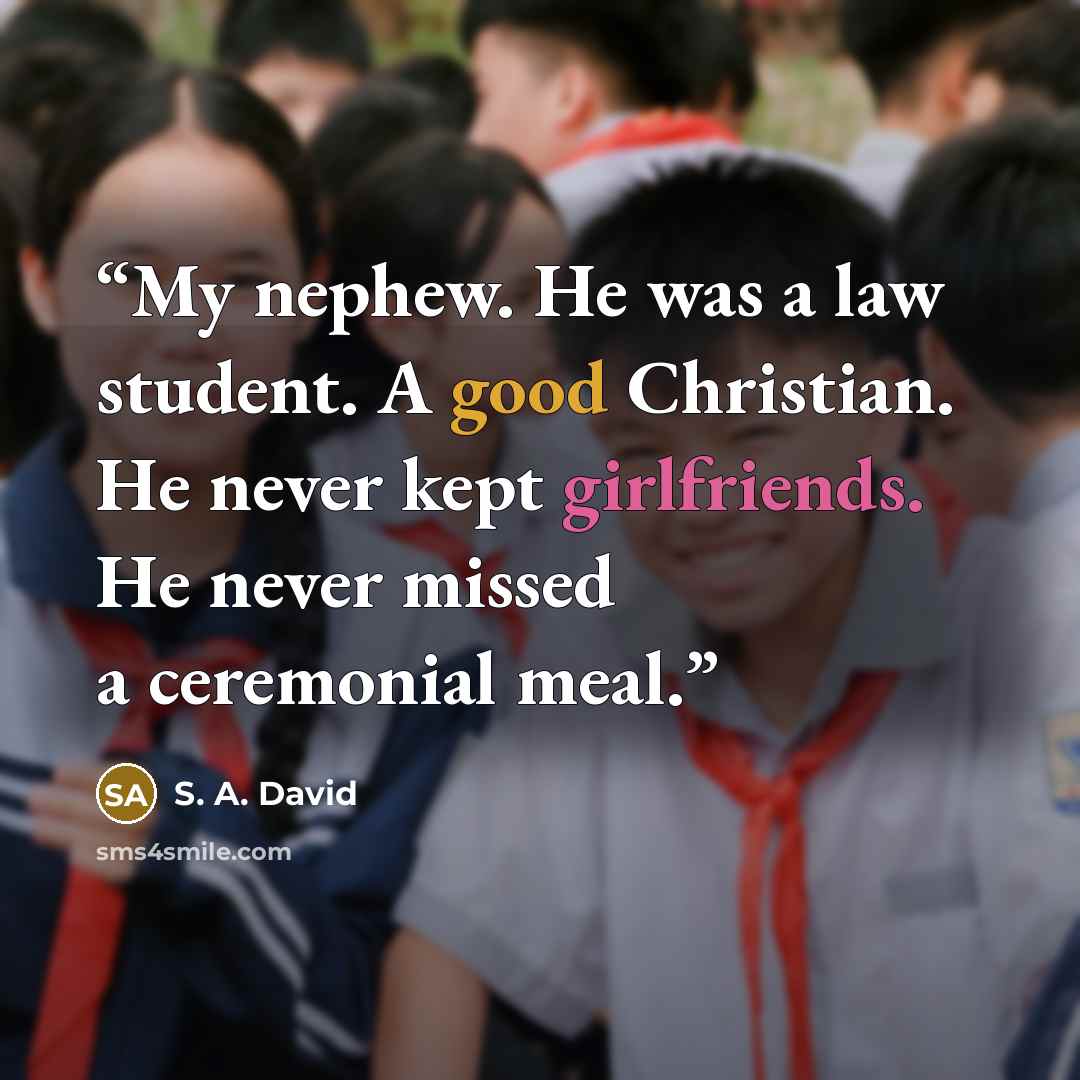 “My nephew. He was a law student. A good Christian. He never kept girlfriends. He never missed a ceremonial meal.” quote by S. A. David