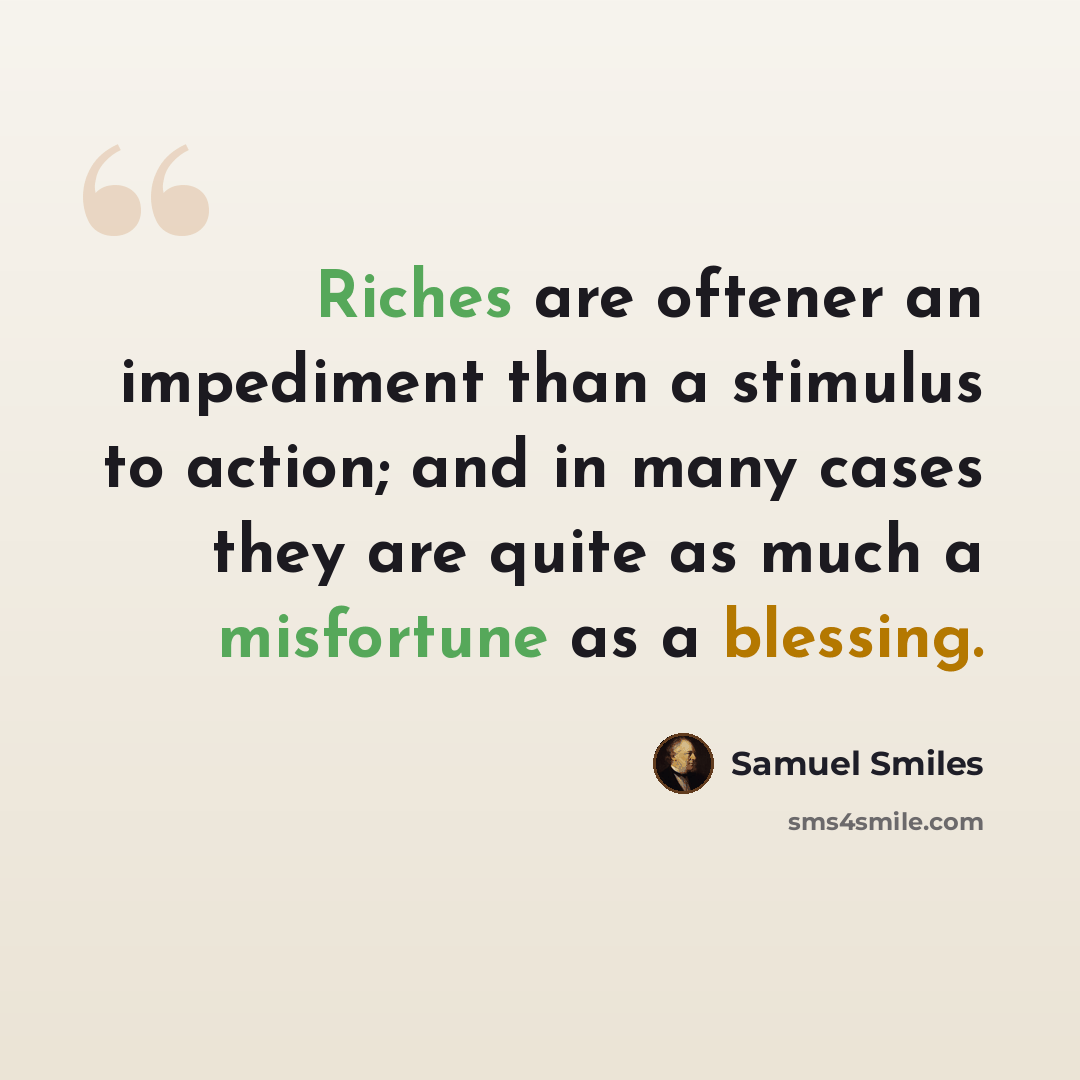 “Riches are oftener an impediment than a stimulus to action; and in many cases they are quite as much a misfortune as a blessing.” quote by Samuel Smiles