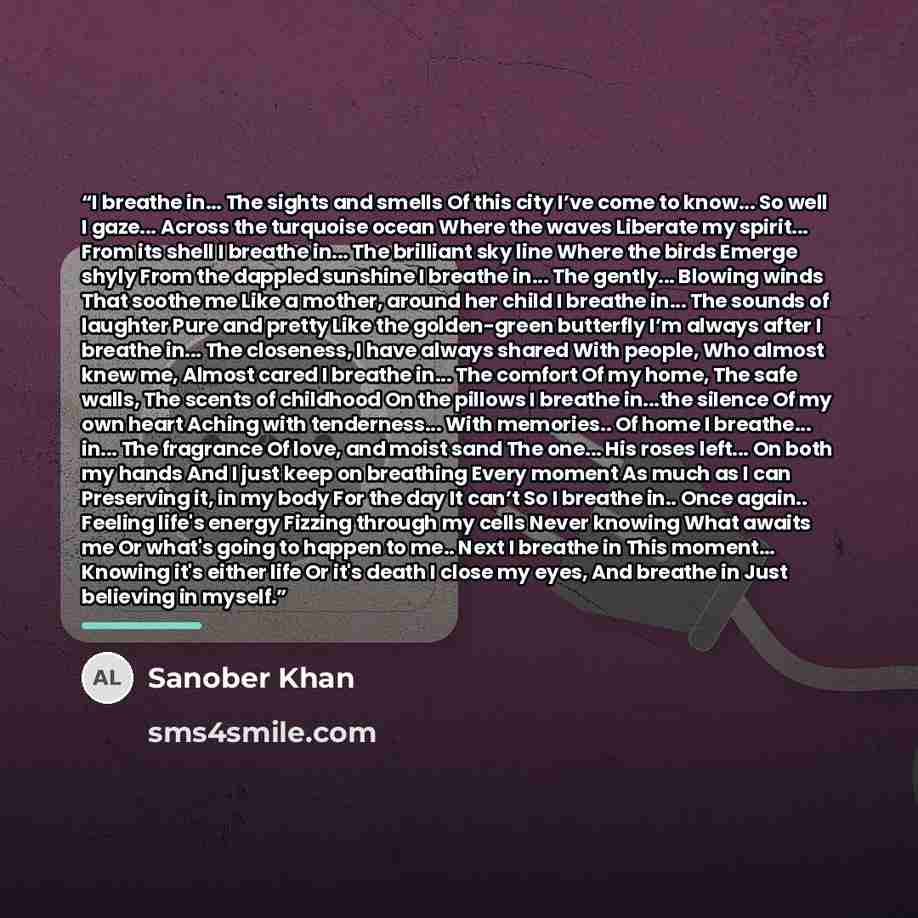 “I breathe in... The sights and smells Of this city I’ve come to know... So well I gaze... Across the turquoise ocean Where the waves Liberate my spirit... From its shell I breathe in... The brilliant sky line Where the birds Emerge shyly From the dappled sunshine I breathe in... The gently…” quote by Sanober Khan