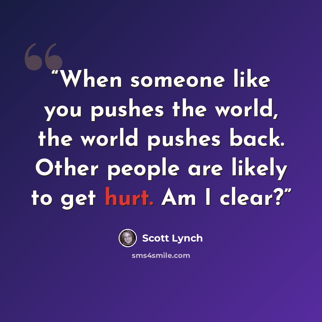 “When someone like you pushes the world, the world pushes back. Other people are likely to get hurt. Am I clear?” quote by Scott Lynch