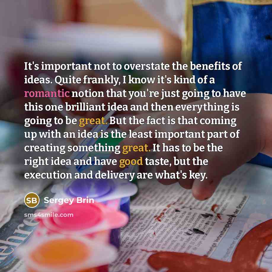 “It's important not to overstate the benefits of ideas. Quite frankly, I know it's kind of a romantic notion that you're just going to have this one brilliant idea and then everything is going to be great. But the fact is that coming up with an idea is the least important part of creating something…” quote by Sergey Brin
