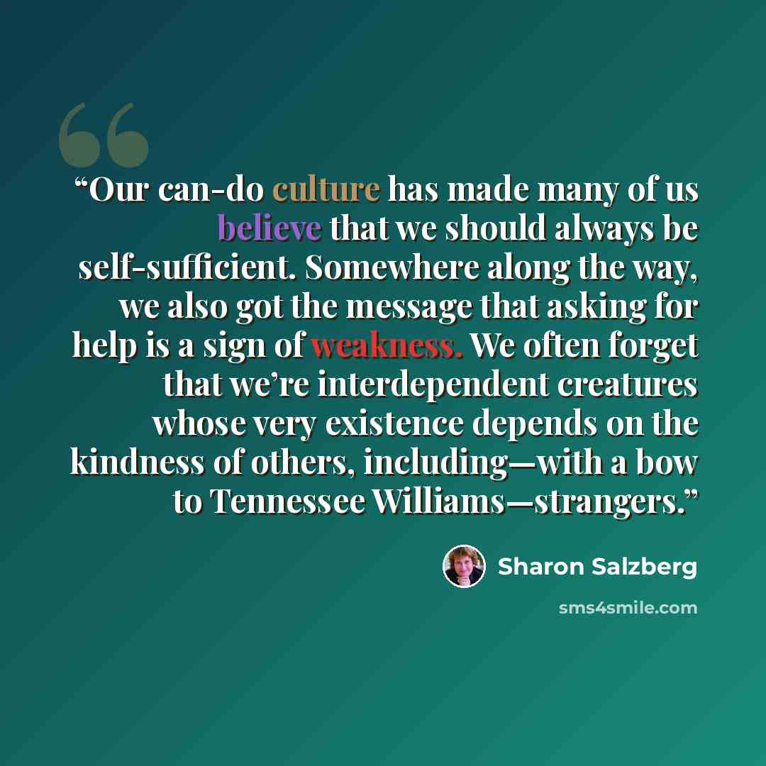 “Our can-do culture has made many of us believe that we should always be self-sufficient. Somewhere along the way, we also got the message that asking for help is a sign of weakness. We often forget that we’re interdependent creatures whose very existence depends on the kindness of others…” quote by Sharon Salzberg