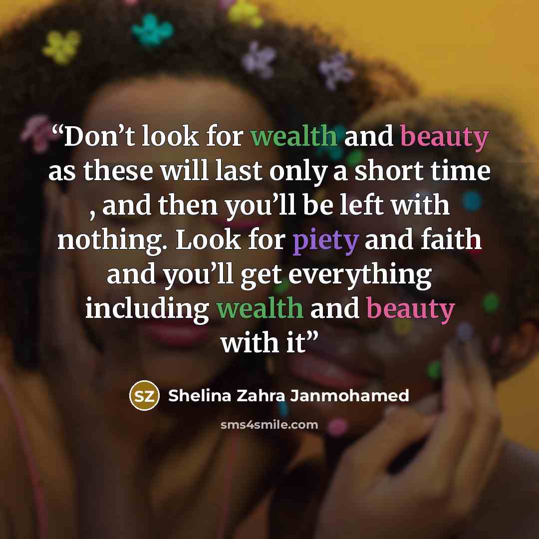 “Don’t look for wealth and beauty as these will last only a short time , and then you’ll be left with nothing. Look for piety and faith and you’ll get everything including wealth and beauty with it” quote by Shelina Zahra Janmohamed