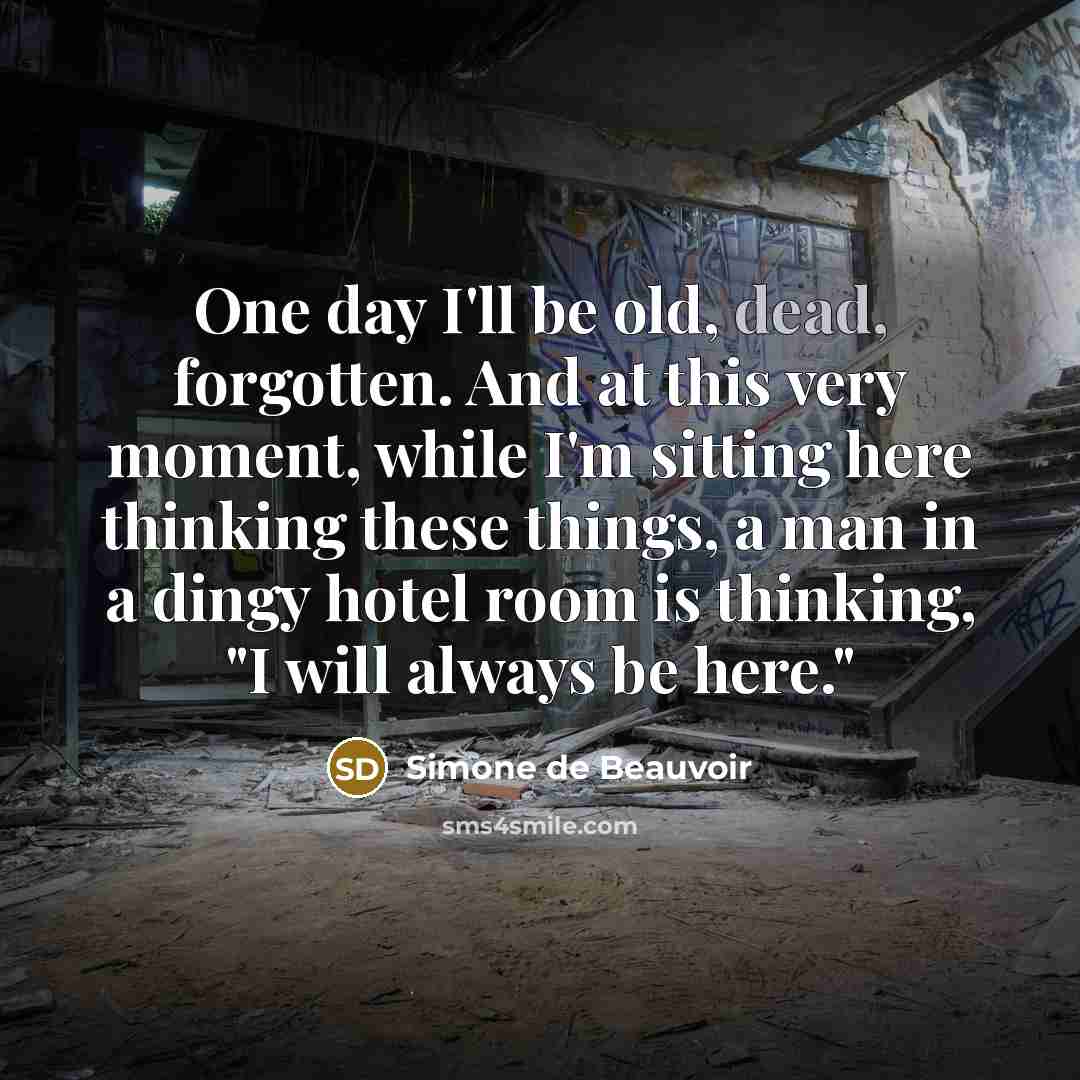 “One day I'll be old, dead, forgotten. And at this very moment, while I'm sitting here thinking these things, a man in a dingy hotel room is thinking, "I will always be here."” quote by Simone de Beauvoir