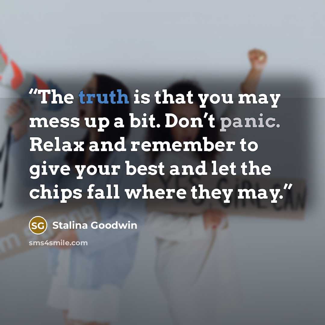 “The truth is that you may mess up a bit. Don’t panic. Relax and remember to give your best and let the chips fall where they may.” quote by Stalina Goodwin