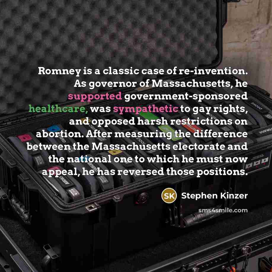 “Romney is a classic case of re-invention. As governor of Massachusetts, he supported government-sponsored healthcare, was sympathetic to gay rights, and opposed harsh restrictions on abortion. After measuring the difference between the Massachusetts electorate and the national one to which he must…” quote by Stephen Kinzer
