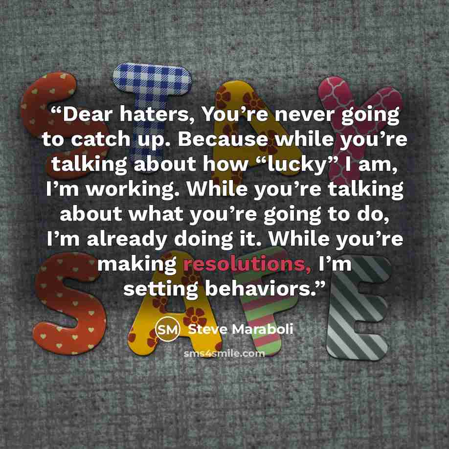 “Dear haters, You’re never going to catch up. Because while you’re talking about how “lucky” I am, I’m working. While you’re talking about what you’re going to do, I’m already doing it. While you’re making resolutions, I’m setting behaviors.” quote by Steve Maraboli