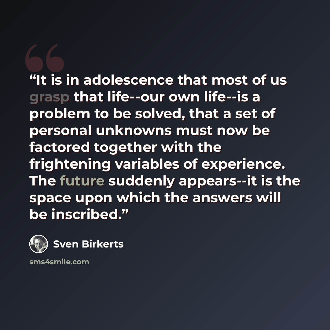 “It is in adolescence that most of us grasp that life--our own life--is a problem to be solved, that a set of personal unknowns must now be factored together with the frightening variables of experience. The future suddenly appears--it is the space upon which the answers will be inscribed.” quote by Sven Birkerts