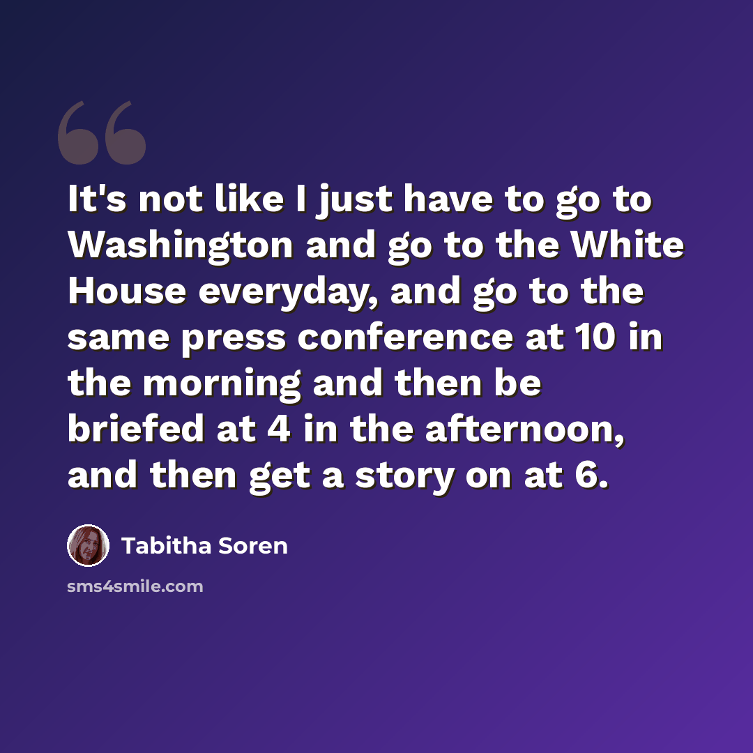 “It's not like I just have to go to Washington and go to the White House everyday, and go to the same press conference at 10 in the morning and then be briefed at 4 in the afternoon, and then get a story on at 6.” quote by Tabitha Soren