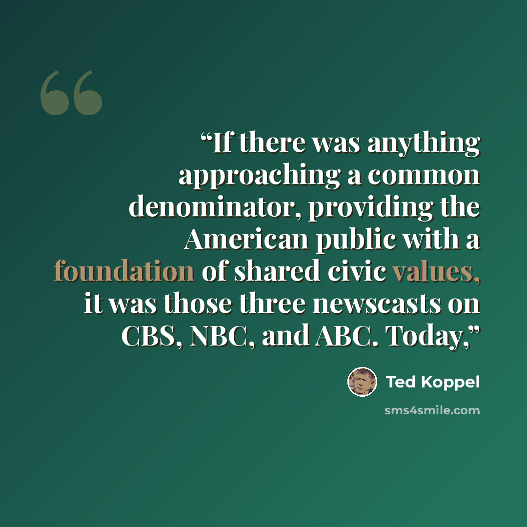 “If there was anything approaching a common denominator, providing the American public with a foundation of shared civic values, it was those three newscasts on CBS, NBC, and ABC. Today,” quote by Ted Koppel