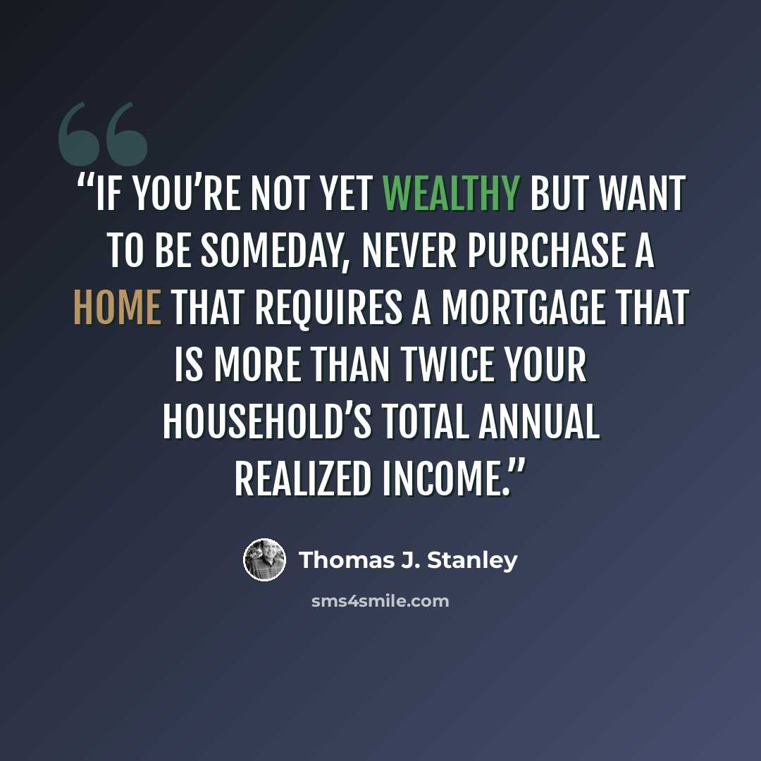 “If you’re not yet wealthy but want to be someday, never purchase a home that requires a mortgage that is more than twice your household’s total annual realized income.” quote by Thomas J. Stanley