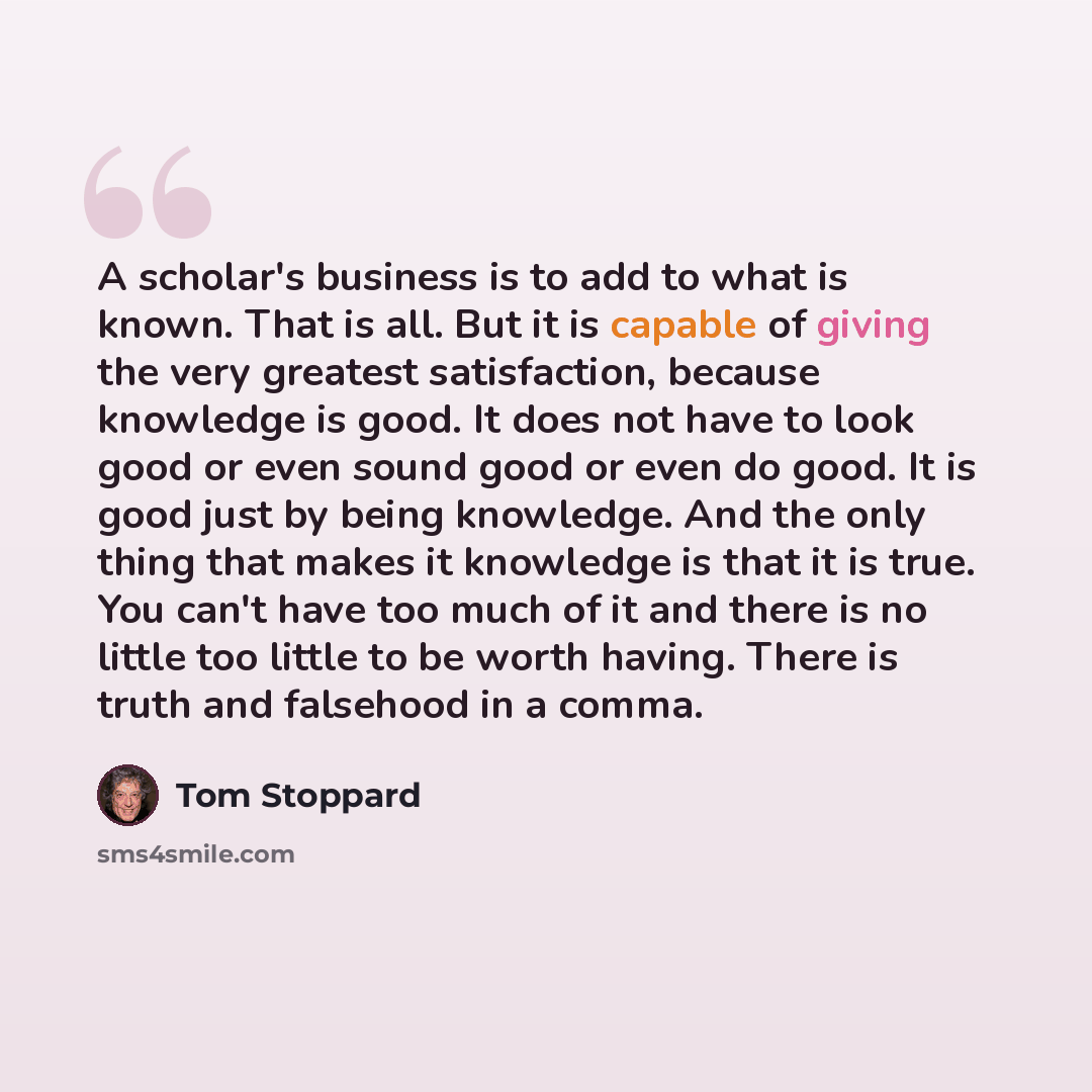 “A scholar's business is to add to what is known. That is all. But it is capable of giving the very greatest satisfaction, because knowledge is good. It does not have to look good or even sound good or even do good. It is good just by being knowledge. And the only thing that makes it knowledge is…” quote by Tom Stoppard
