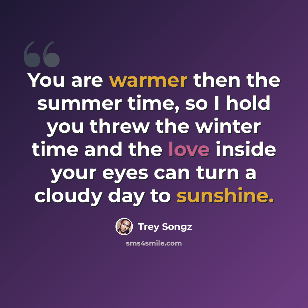 “You are warmer then the summer time, so I hold you threw the winter time and the love inside your eyes can turn a cloudy day to sunshine.” quote by Trey Songz