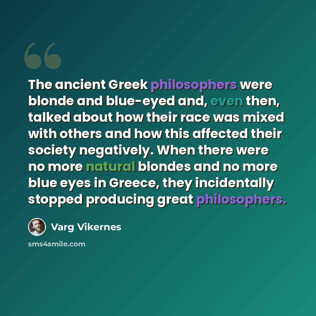 “The ancient Greek philosophers were blonde and blue-eyed and, even then, talked about how their race was mixed with others and how this affected their society negatively. When there were no more natural blondes and no more blue eyes in Greece, they incidentally stopped producing great philosophers.” quote by Varg Vikernes