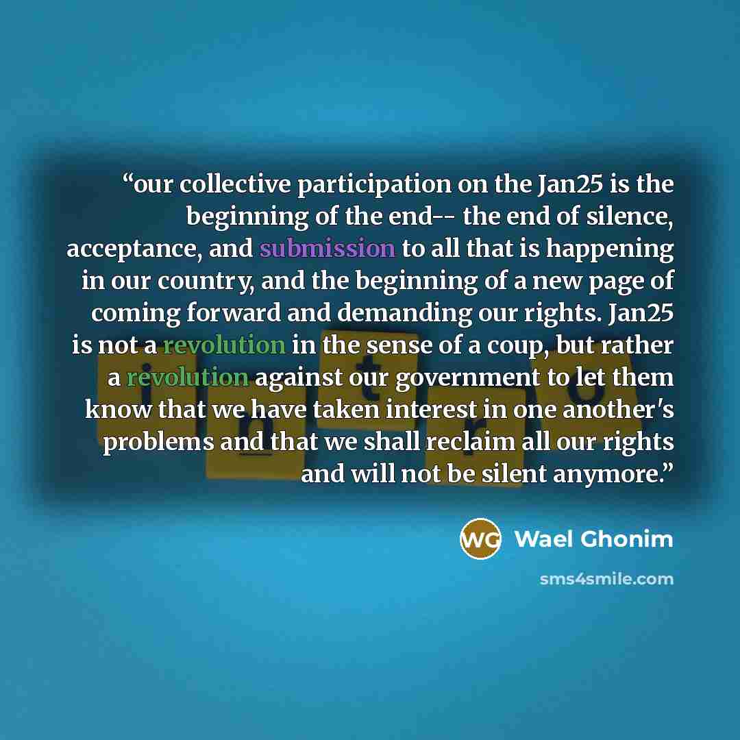 “our collective participation on the Jan25 is the beginning of the end-- the end of silence, acceptance, and submission to all that is happening in our country, and the beginning of a new page of coming forward and demanding our rights. Jan25 is not a revolution in the sense of a coup, but rather a…” quote by Wael Ghonim