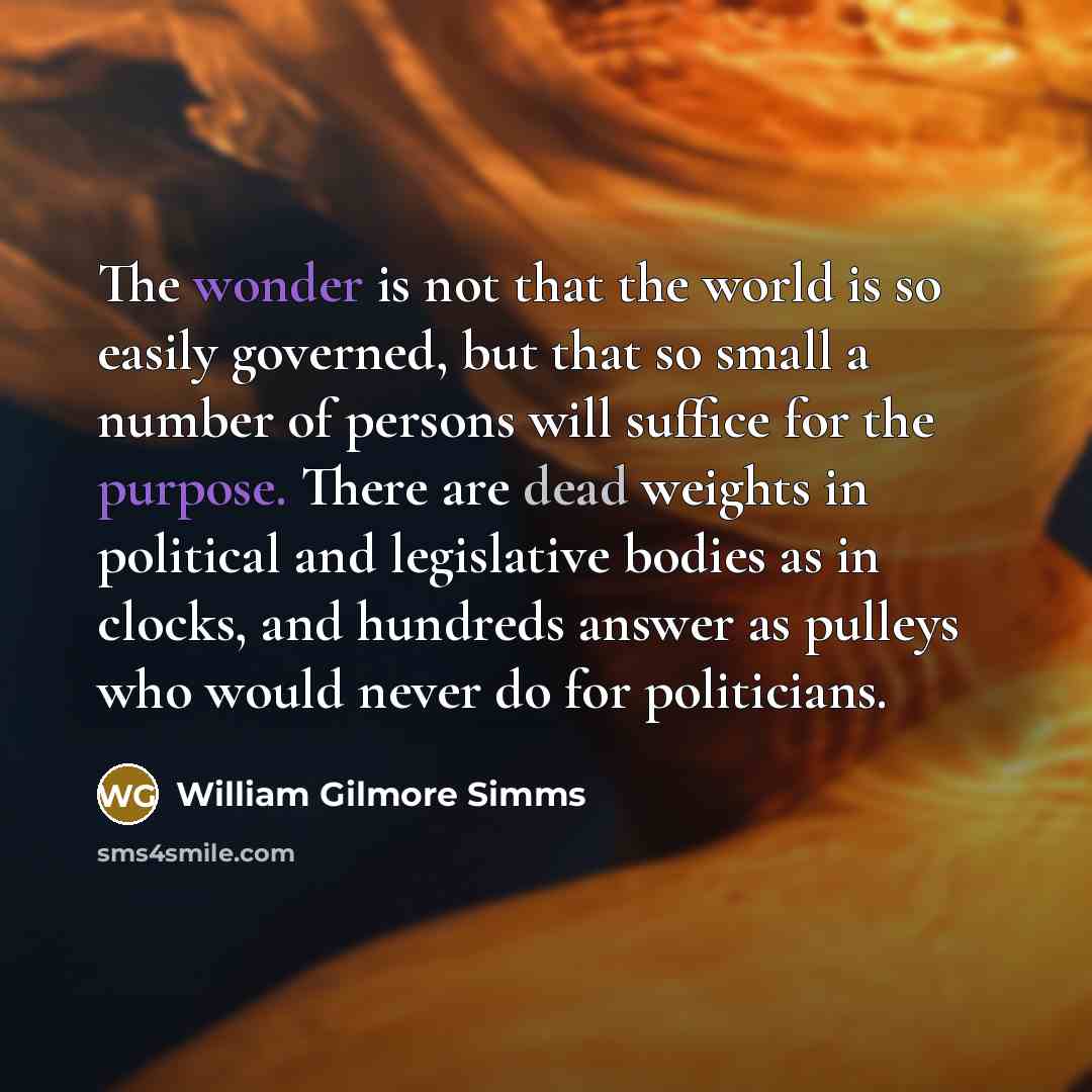 “The wonder is not that the world is so easily governed, but that so small a number of persons will suffice for the purpose. There are dead weights in political and legislative bodies as in clocks, and hundreds answer as pulleys who would never do for politicians.” quote by William Gilmore Simms