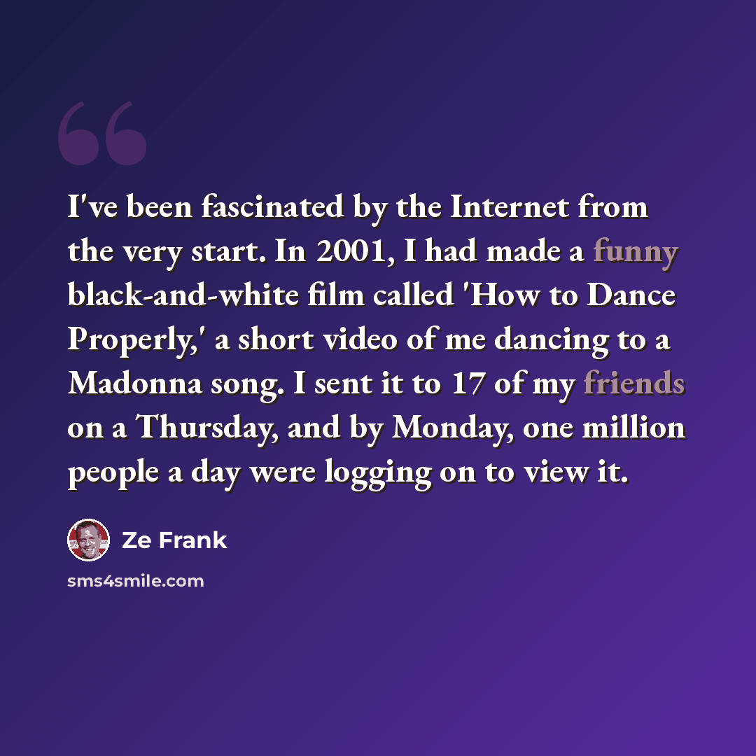 “I've been fascinated by the Internet from the very start. In 2001, I had made a funny black-and-white film called 'How to Dance Properly,' a short video of me dancing to a Madonna song. I sent it to 17 of my friends on a Thursday, and by Monday, one million people a day were logging on to view it.” quote by Ze Frank