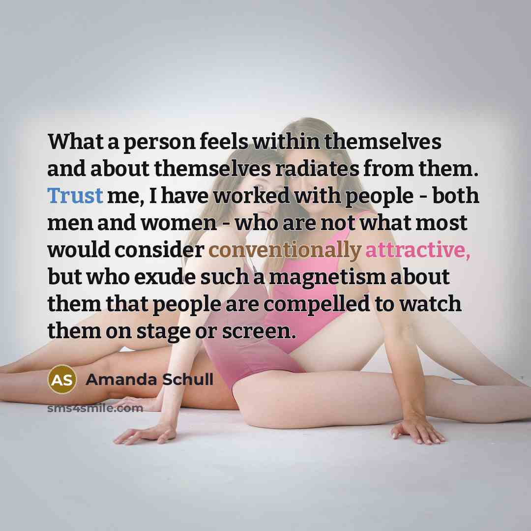 “What a person feels within themselves and about themselves radiates from them. Trust me, I have worked with people - both men and women - who are not what most would consider conventionally attractive, but who exude such a magnetism about them that people are compelled to watch them on stage or…” quote by Amanda Schull