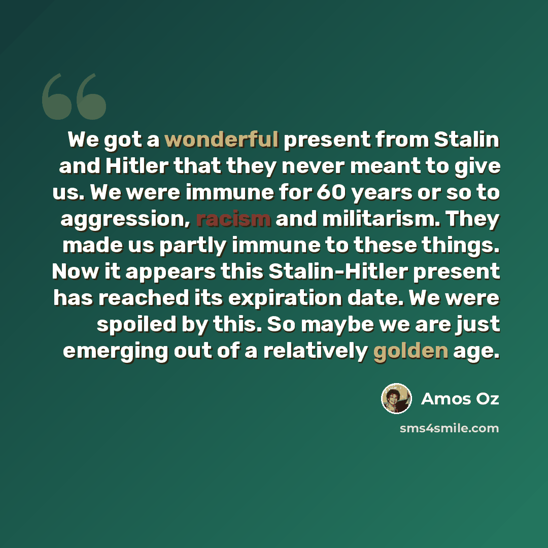 “We got a wonderful present from Stalin and Hitler that they never meant to give us. We were immune for 60 years or so to aggression, racism and militarism. They made us partly immune to these things. Now it appears this Stalin-Hitler present has reached its expiration date. We were spoiled by…” quote by Amos Oz