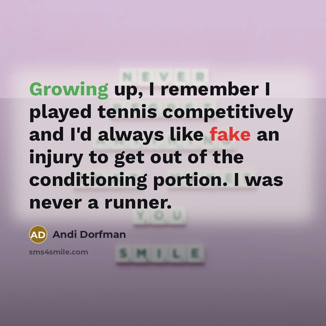 “Growing up, I remember I played tennis competitively and I'd always like fake an injury to get out of the conditioning portion. I was never a runner.” quote by Andi Dorfman