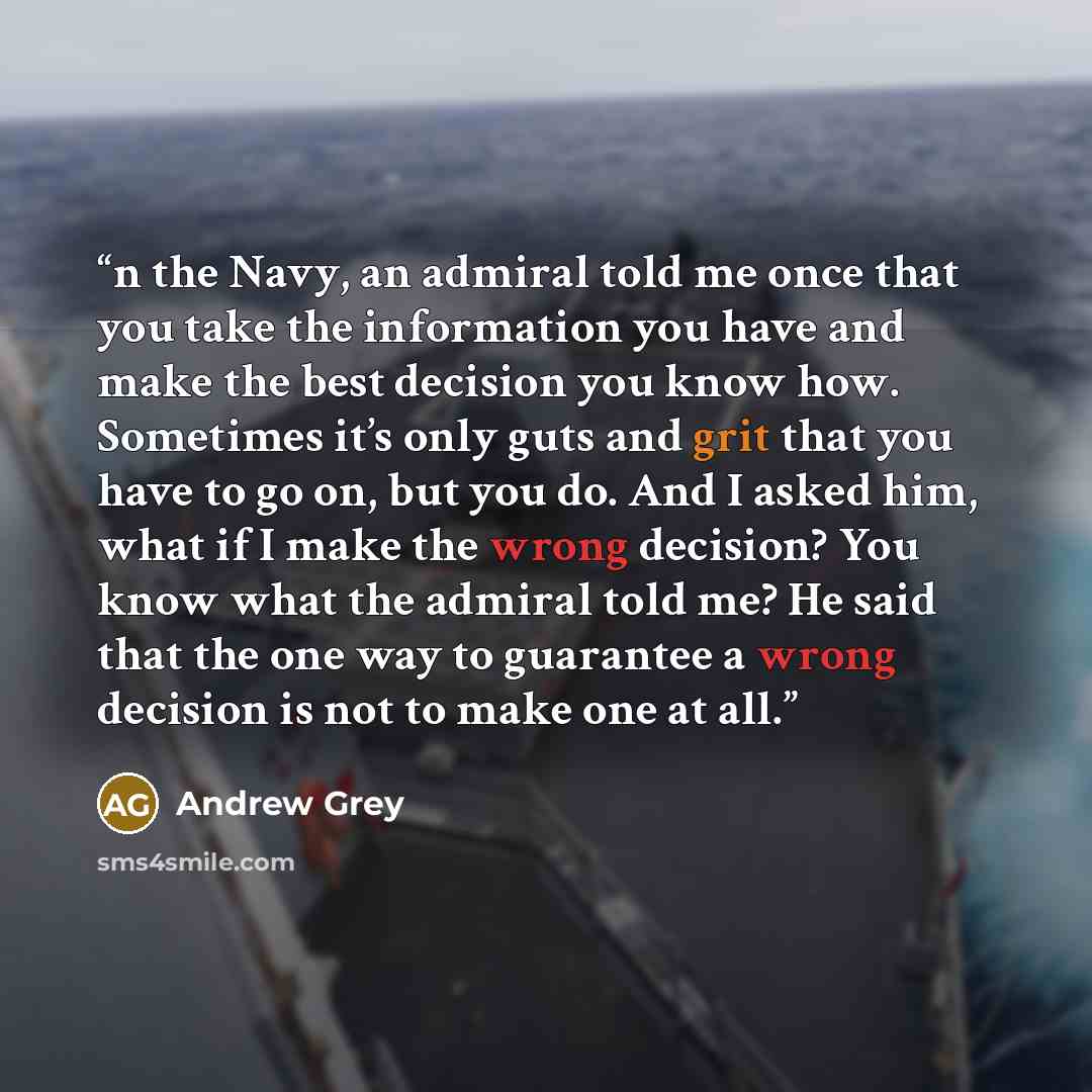 “n the Navy, an admiral told me once that you take the information you have and make the best decision you know how. Sometimes it’s only guts and grit that you have to go on, but you do. And I asked him, what if I make the wrong decision? You know what the admiral told me? He said that the one way…” quote by Andrew Grey
