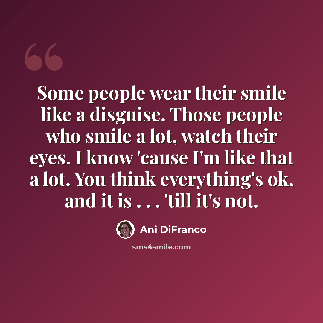 “Some people wear their smile like a disguise. Those people who smile a lot, watch their eyes. I know 'cause I'm like that a lot. You think everything's ok, and it is . . . 'till it's not.” quote by Ani DiFranco