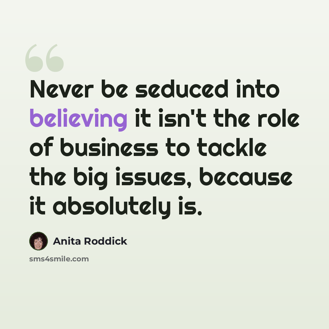 “Never be seduced into believing it isn't the role of business to tackle the big issues, because it absolutely is.” quote by Anita Roddick