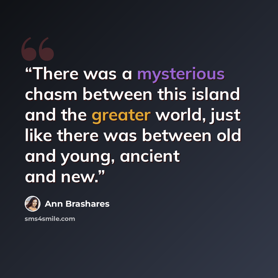 “There was a mysterious chasm between this island and the greater world, just like there was between old and young, ancient and new.” quote by Ann Brashares