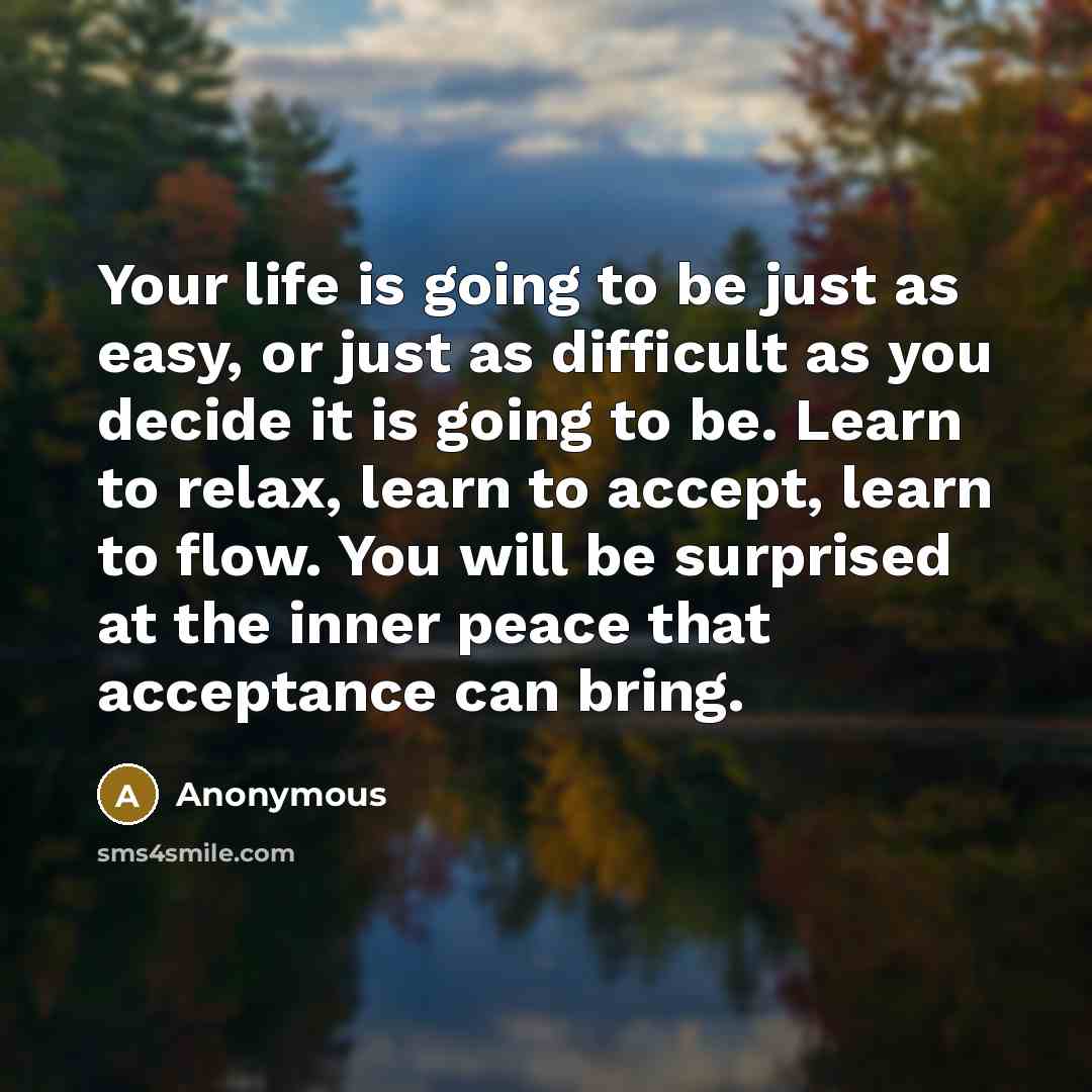 “Your life is going to be just as easy, or just as difficult as you decide it is going to be. Learn to relax, learn to accept, learn to flow. You will be surprised at the inner peace that acceptance can bring.” quote by Anonymous