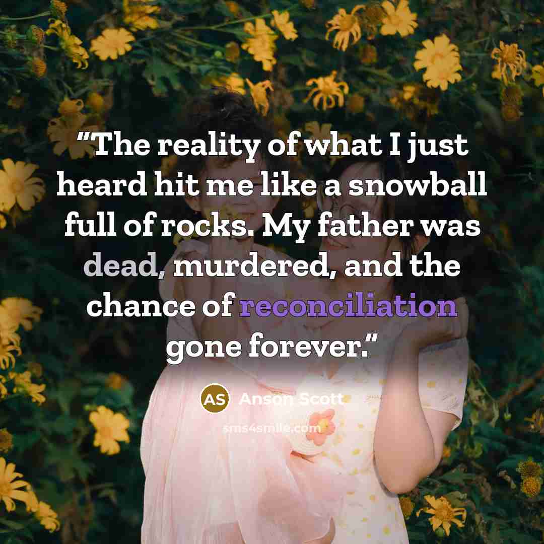 “The reality of what I just heard hit me like a snowball full of rocks. My father was dead, murdered, and the chance of reconciliation gone forever.” quote by Anson Scott