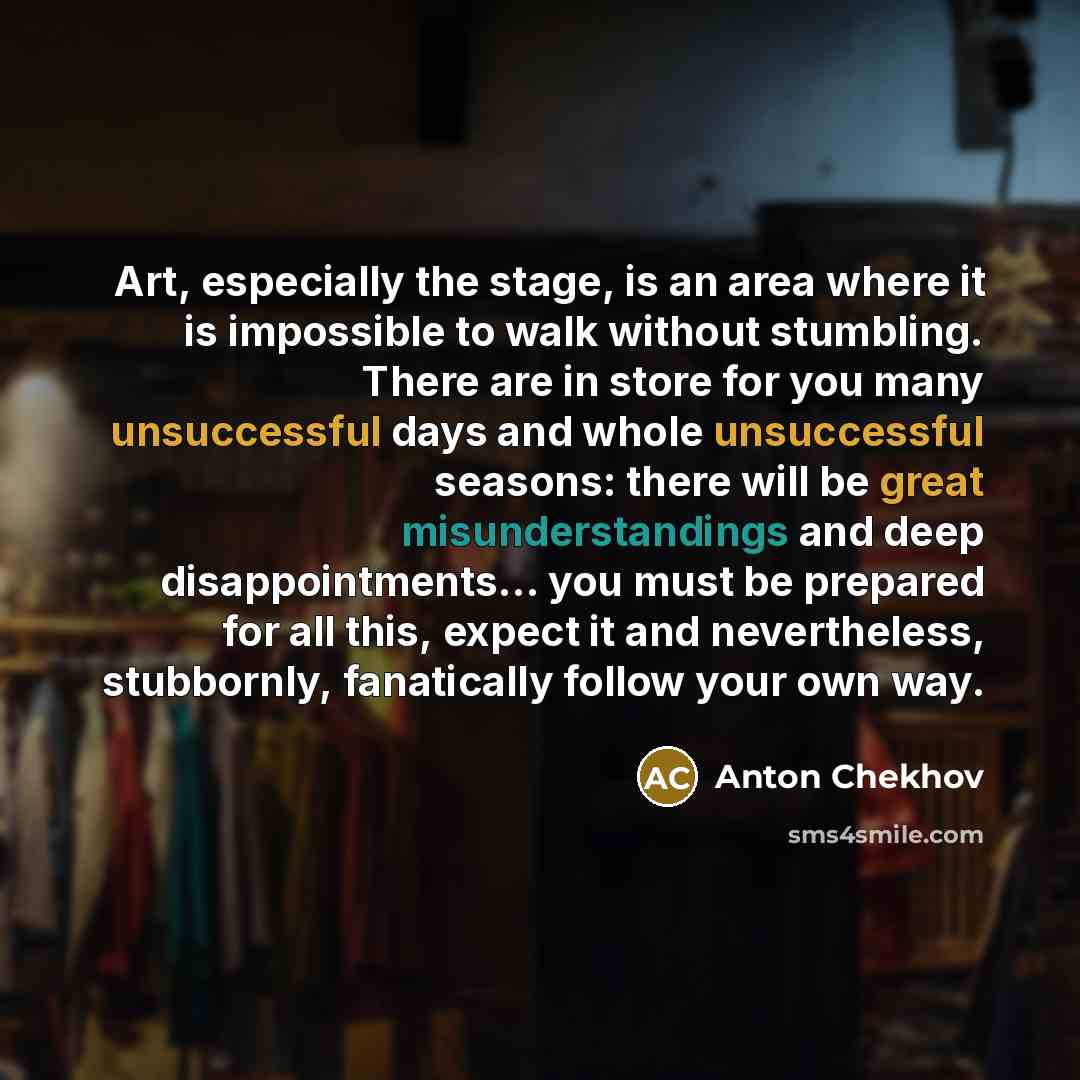 “Art, especially the stage, is an area where it is impossible to walk without stumbling. There are in store for you many unsuccessful days and whole unsuccessful seasons: there will be great misunderstandings and deep disappointments… you must be prepared for all this, expect it and nevertheless…” quote by Anton Chekhov