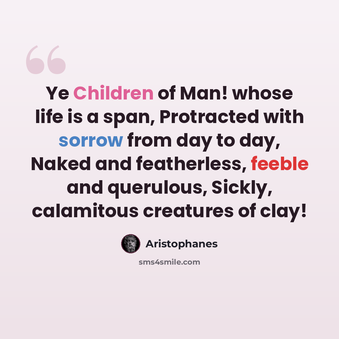 “Ye Children of Man! whose life is a span, Protracted with sorrow from day to day, Naked and featherless, feeble and querulous, Sickly, calamitous creatures of clay!” quote by Aristophanes