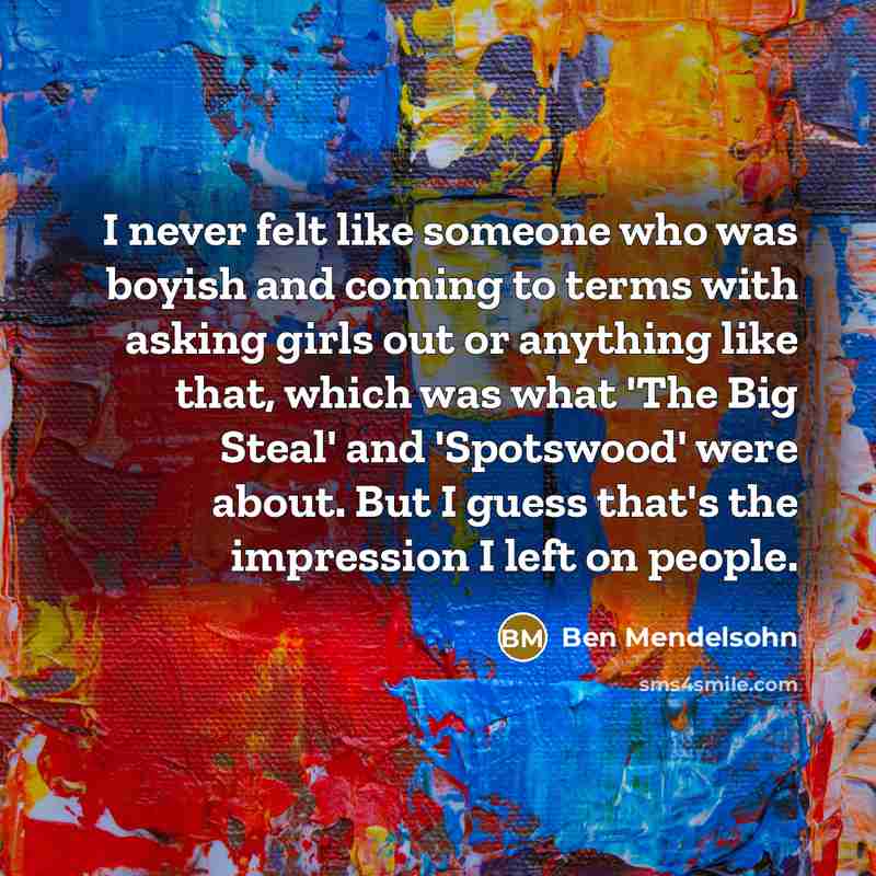 “I never felt like someone who was boyish and coming to terms with asking girls out or anything like that, which was what 'The Big Steal' and 'Spotswood' were about. But I guess that's the impression I left on people.” quote by Ben Mendelsohn