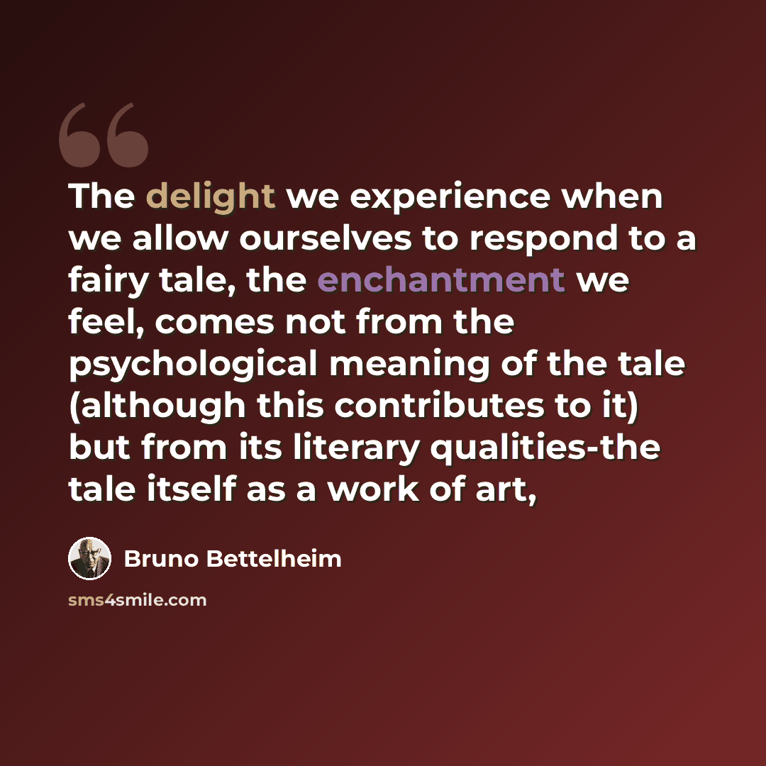 “The delight we experience when we allow ourselves to respond to a fairy tale, the enchantment we feel, comes not from the psychological meaning of the tale (although this contributes to it) but from its literary qualities-the tale itself as a work of art,” quote by Bruno Bettelheim