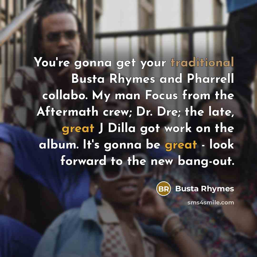 “You're gonna get your traditional Busta Rhymes and Pharrell collabo. My man Focus from the Aftermath crew; Dr. Dre; the late, great J Dilla got work on the album. It's gonna be great - look forward to the new bang-out.” quote by Busta Rhymes