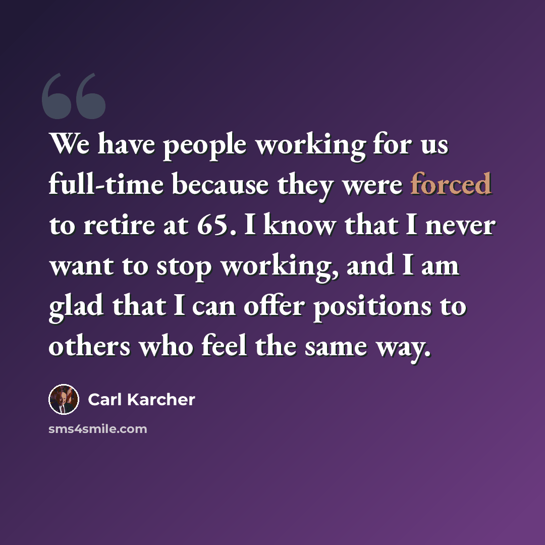 “We have people working for us full-time because they were forced to retire at 65. I know that I never want to stop working, and I am glad that I can offer positions to others who feel the same way.” quote by Carl Karcher
