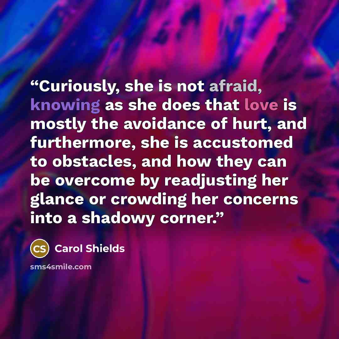 “Curiously, she is not afraid, knowing as she does that love is mostly the avoidance of hurt, and furthermore, she is accustomed to obstacles, and how they can be overcome by readjusting her glance or crowding her concerns into a shadowy corner.” quote by Carol Shields