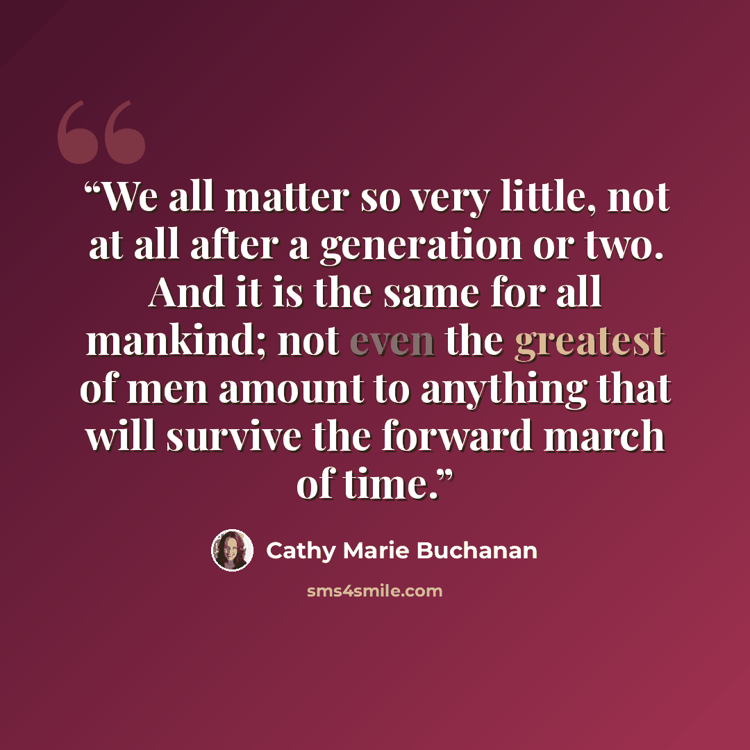 “We all matter so very little, not at all after a generation or two. And it is the same for all mankind; not even the greatest of men amount to anything that will survive the forward march of time.” quote by Cathy Marie Buchanan