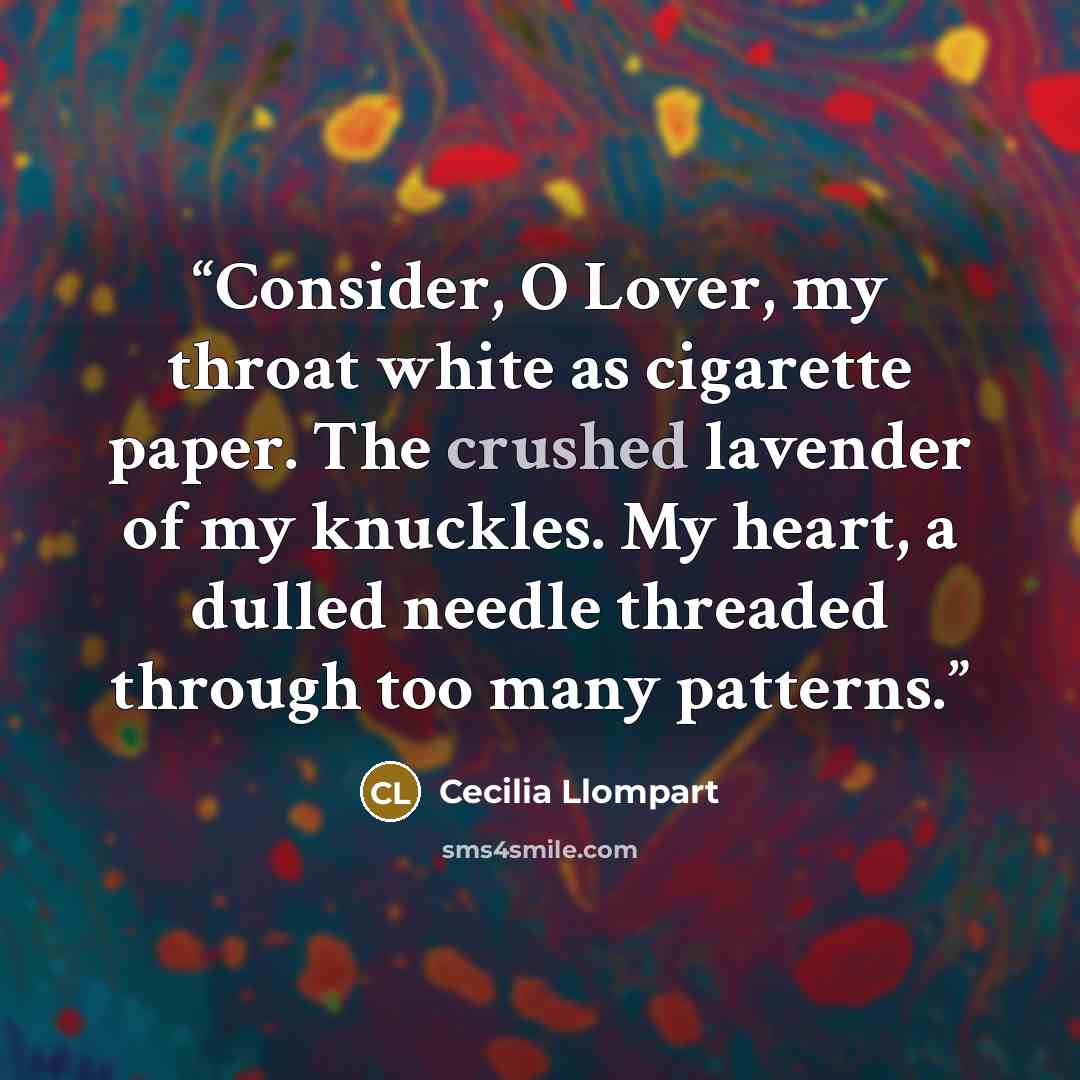 “Consider, O Lover, my throat white as cigarette paper. The crushed lavender of my knuckles. My heart, a dulled needle threaded through too many patterns.” quote by Cecilia Llompart