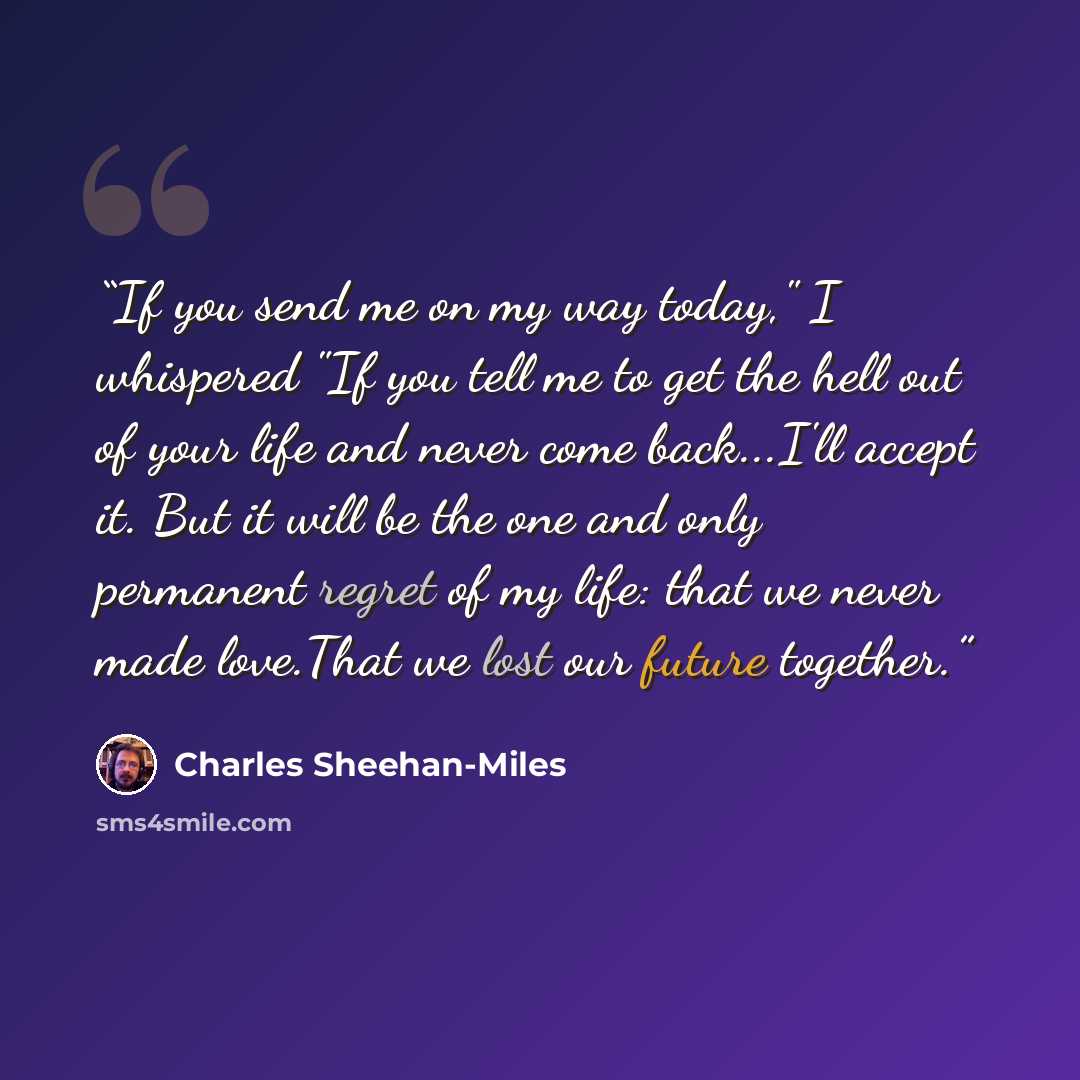 “If you send me on my way today," I whispered "If you tell me to get the hell out of your life and never come back...I'll accept it. But it will be the one and only permanent regret of my life: that we never made love.That we lost our future together.” quote by Charles Sheehan-Miles