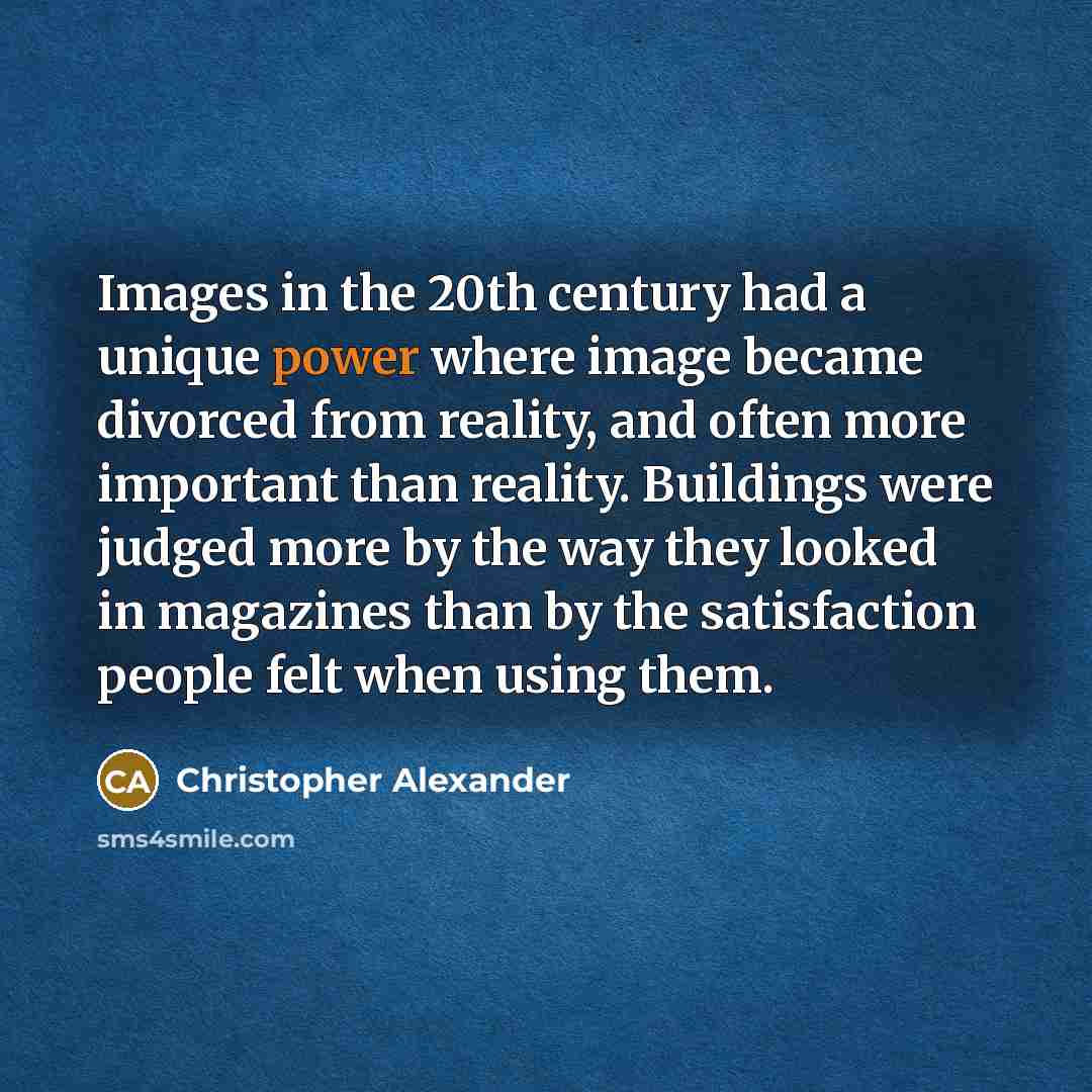 “Images in the 20th century had a unique power where image became divorced from reality, and often more important than reality. Buildings were judged more by the way they looked in magazines than by the satisfaction people felt when using them.” quote by Christopher Alexander