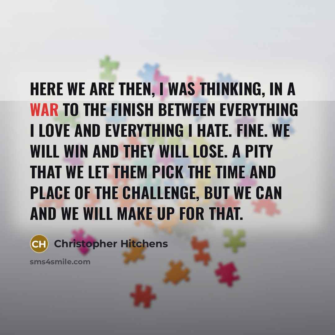 “Here we are then, I was thinking, in a war to the finish between everything I love and everything I hate. Fine. We will win and they will lose. A pity that we let them pick the time and place of the challenge, but we can and we will make up for that.” quote by Christopher Hitchens