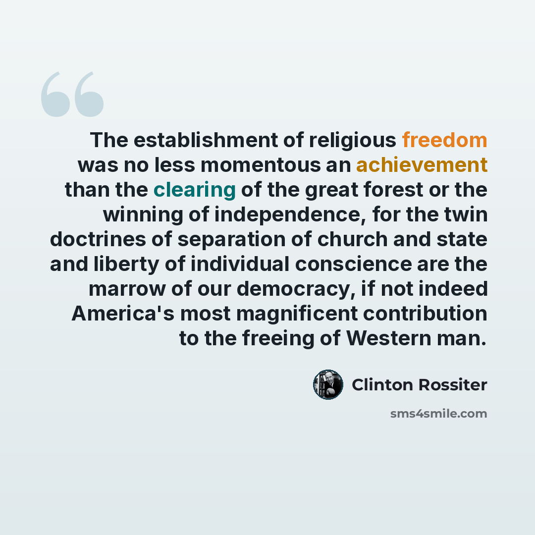 “The establishment of religious freedom was no less momentous an achievement than the clearing of the great forest or the winning of independence, for the twin doctrines of separation of church and state and liberty of individual conscience are the marrow of our democracy, if not indeed America's…” quote by Clinton Rossiter