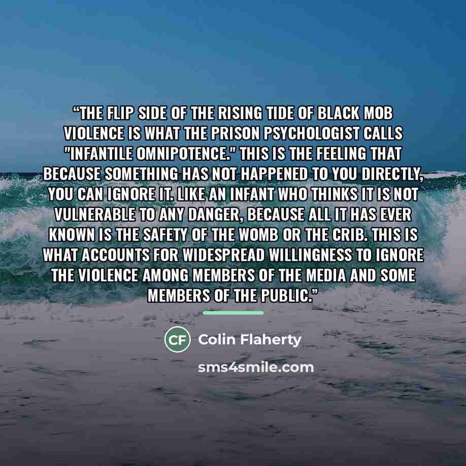 “The flip side of the rising tide of black mob violence is what the prison psychologist calls "infantile omnipotence." This is the feeling that because something has not happened to you directly, you can ignore it. Like an infant who thinks it is not vulnerable to any danger, because all it has…” quote by Colin Flaherty