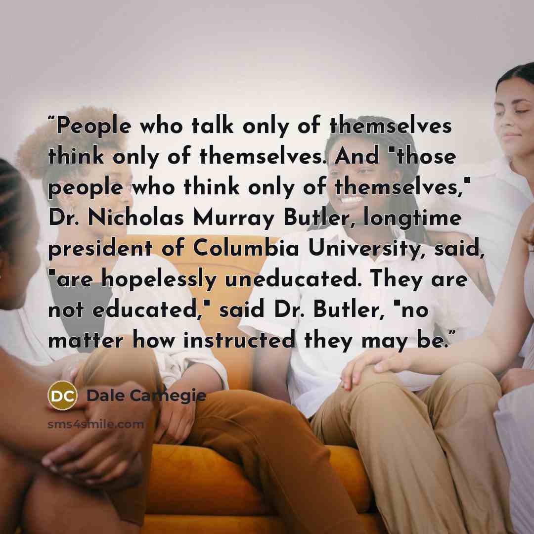 “People who talk only of themselves think only of themselves. And "those people who think only of themselves," Dr. Nicholas Murray Butler, longtime president of Columbia University, said, "are hopelessly uneducated. They are not educated," said Dr. Butler, "no matter how instructed they may be.” quote by Dale Carnegie