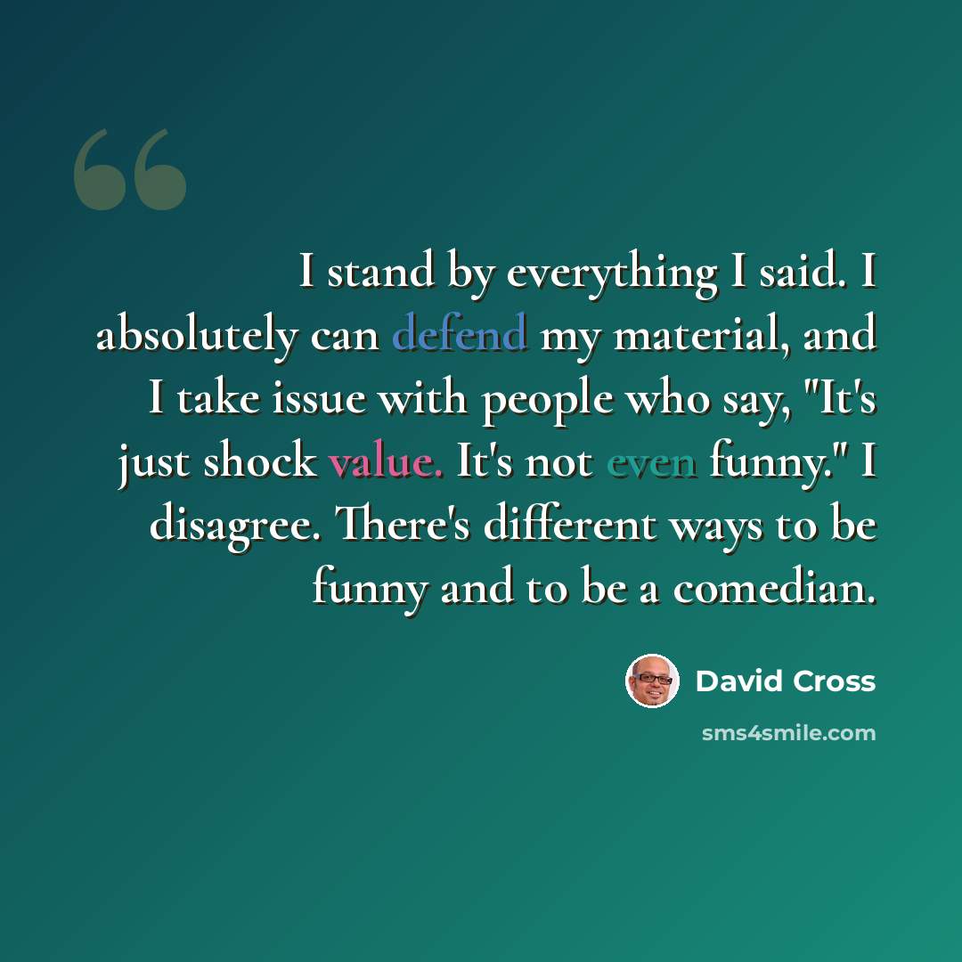 “I stand by everything I said. I absolutely can defend my material, and I take issue with people who say, "It's just shock value. It's not even funny." I disagree. There's different ways to be funny and to be a comedian.” quote by David Cross