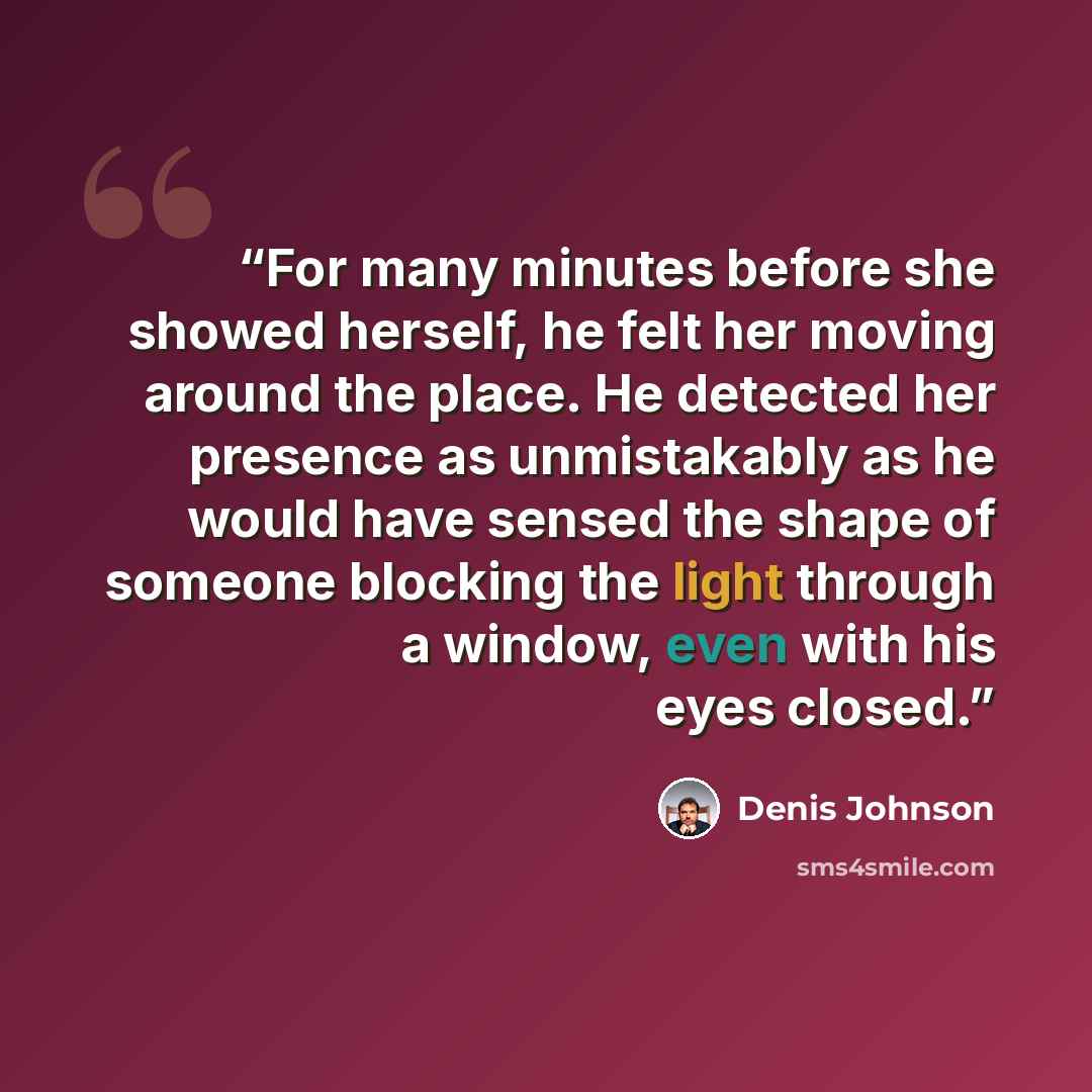 “For many minutes before she showed herself, he felt her moving around the place. He detected her presence as unmistakably as he would have sensed the shape of someone blocking the light through a window, even with his eyes closed.” quote by Denis Johnson