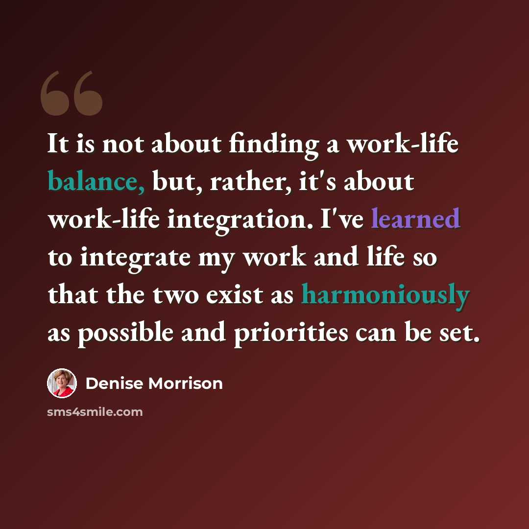 “It is not about finding a work-life balance, but, rather, it's about work-life integration. I've learned to integrate my work and life so that the two exist as harmoniously as possible and priorities can be set.” quote by Denise Morrison
