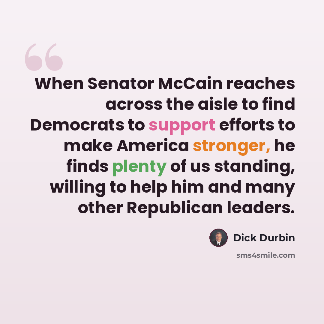 “When Senator McCain reaches across the aisle to find Democrats to support efforts to make America stronger, he finds plenty of us standing, willing to help him and many other Republican leaders.” quote by Dick Durbin