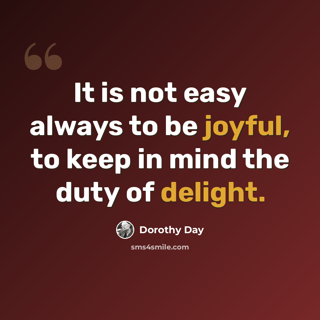 “It is not easy always to be joyful, to keep in mind the duty of delight.” quote by Dorothy Day